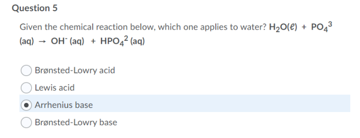 Question 5
Given the chemical reaction below, which one applies to water? H20(e) + PO43
(aq) → OH" (aq) + HPO4² (aq)
Brønsted-Lowry acid
Lewis acid
) Arrhenius base
Brønsted-Lowry base
