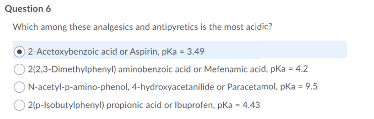 Question 6
Which among these analgesics and antipyretics is the most acidic?
2-Acetoxybenzoic acid or Aspirin, pKa = 3.49
2(2,3-Dimethylphenyl) aminobenzoic acid or Mefenamic acid, pKa = 4.2
N-acetyl-p-amino-phenol, 4-hydroxyacetanilide or Paracetamol, pKa = 9.5
2(p-Isobutylphenyl) propionic acid or Ibuprofen, pKa = 4.43
