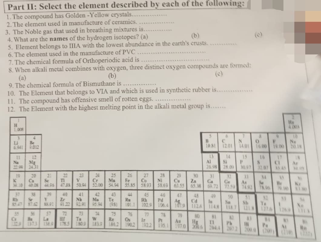 Part II: Select the element described by each of the following:
1. The compound has Golden -Yellow crystals.
2. The element used in manufacture of ceramics.
3. The Noble gas that used in breathing mixtures is..
4. What are the names of the hydrogen isotopes? (a)
(b)
5. Element belongs to IIIA with the lowest abundance in the earth's crusts.
6. The element used in the manufacture of PVC.
7. The chemical formula of Orthoperiodic acid is
8. When alkali metal combines with oxygen, three distinct oxygen compounds are formed:
(a)
(b)
9. The chemical formula of Bismuthane is
10. The Element that belongs to VIA and which is used in synthetic rubber is.........
11. The compound has offensive smell of rotten eggs..
12. The Element with the highest melting point in the alkali metal group is........
H
1.008
3
Li
6.941
11
Na
22.99
19
39.10
37
Rb
G
4
Be
9.012
12
Mg
2431
20
38
Se
21
56
Ca
Se
V
40.08 44.96 47.88 50.94
39
Y
88.91
57
RES
Ba
La
1373 138.9
22
40
Zr
91.22
72
23
ELf
178.5
41
No
92.91
73
Ta
1809
Cr
52.00
42
Ma
95.94
74
W
183.9
25
Ma
54.94
43
Te
(98)
75
Re
186.2
25
Fe
55.85
44
Ru
101.1
76
Os
190.2
27
Co
58.93
45
Rh
102.9
77
Ir
28
S
Ni
58.69
46
Pd
106.4
78
Pt
1922 195.1
29
Cu
63.55
47
Ag
1819
1079
79
Au
197.0
30
Za
65.38
48
80
B
10.81
Hg
13
Al
26.98
31
Ga
69.72
Cd
In
1124 114.8
49
81
11
6
12.01
14
Si
28.09
32
Ge
72.59
50
So
118.7
82
N
Ph
2072
14.01
15
P
30.97
11
Ax
74.92
51
Sb
1218
111
8
0
16.00 19.00
10
S
32.07
Se
78.96
32
Te
1276
NA
9
Pa
17
CL
15.45
15
79.90
33
He
4001
NY
AL
10
Ne
20.18
IN
2225
Ar
Ru