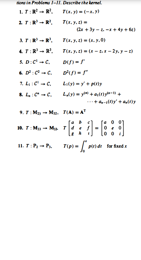 tions in Problems 1–11. Describe the kernel.
1. T:R? → R²,
T(x, y) = (-x, y)
2. T:R' → R?,
T(x, у, г) %3D
(2x + 3y – z, -x + 4y + 6z)
3. T:R' - R',
T(x, y, z) = (x, y, 0)
4. T:R → R',
T(x, у. г) %3 (х — г.х — 2у. у — г)
5. D:C' - с,
D(f) = f'
6. D? : C? → C,
D²(f) = f"
7. L : C' → C,
Li(y) = y' + p(t)y
L„(y) = y(n) +a,(1) yln-1) +
..+ an-1(t)y' + a,(1)y
8. L, : C" → C,
9. T :М23 — М32. Т(А) 3D АT
a 0 01
0 e 0
0 0
a
10. Т: Мзз
- M33. T d
e f =
11. Т : Р, — Р,
T(p) =
p(t) dt for fixed x
