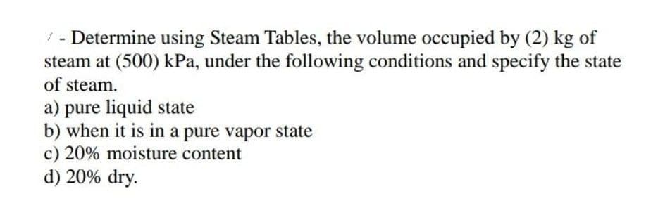 ✓ - Determine using Steam Tables, the volume occupied by (2) kg of
steam at (500) kPa, under the following conditions and specify the state
of steam.
a) pure liquid state
b) when it is in a pure vapor state
c) 20% moisture content
d) 20% dry.