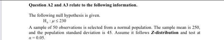 Question A2 and A3 relate to the following information.
The following null hypothesis is given.
H :μ 5 230
A sample of 50 observations is selected from a normal population. The sample mean is 250,
and the population standard deviation is 45. Assume it follows Z-distribution and test at
a = 0.05.