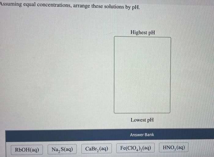 Assuming equal concentrations, arrange these solutions by pH.
RbOH(aq) Na, S(aq)
CaBr₂ (aq)
Highest pH
Lowest pH
Answer Bank
Fe(CIO)₂(aq)
HNO, (aq)