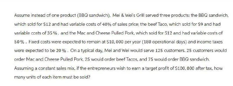 Assume instead of one product (BBQ sandwich), Mei & Wei's Grill served three products: the BBQ sandwich,
which sold for $12 and had variable costs of 40% of sales price; the beef Taco, which sold for $9 and had
variable costs of 35%, and the Mac and Cheese Pulled Pork, which sold for $12 and had variable costs of
50%. Fixed costs were expected to remain at $10,000 per year (180 operational days) and income taxes
were expected to be 20%. On a typical day, Mei and Wei would serve 125 customers. 25 customers would
order Mac and Cheese Pulled Pork, 25 would order beef Tacos, and 75 would order BBQ sandwich.
Assuming a constant sales mix, if the entrepreneurs wish to earn a target profit of $100,000 after tax, how
many units of each item must be sold?