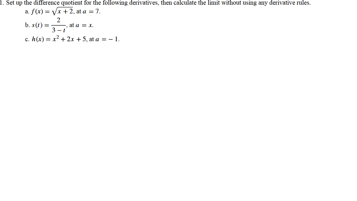 1. Set up the difference quotient for the following derivatives, then calculate the limit without using any derivative rules.
a. f(x)=√x + 2, at a = 7.
b. s(t) =
2
-, at a = x.
3-t
c. h(x) = x² + 2x + 5, at a = − 1.