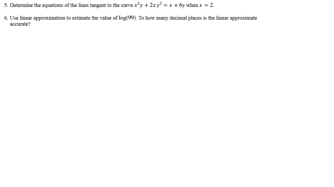 5. Determine the equations of the lines tangent to the curve x²y + 2xy² = x + 6y when x = 2.
6. Use linear approximation to estimate the value of log(99). To how many decimal places is the linear approximate
accurate?