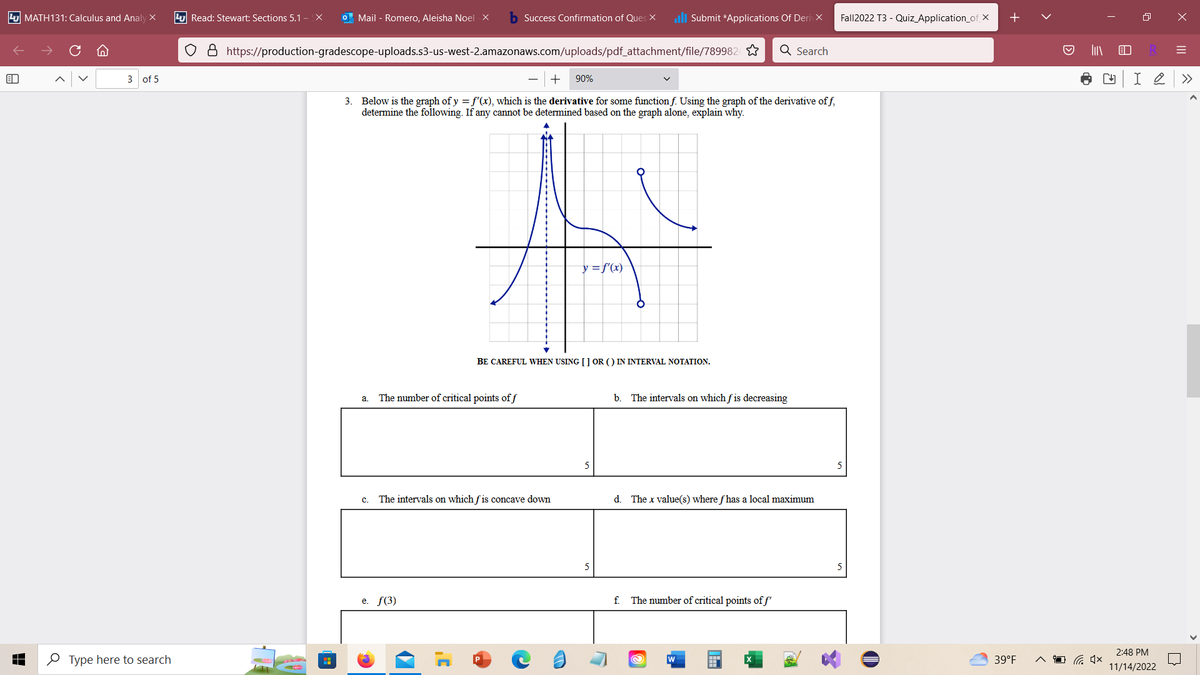 B
MATH131: Calculus and Analy X
3 of 5
Type here to search
Read: Stewart: Sections 5.1 - EX o Mail - Romero, Aleisha Noel -X
O & https://production-gradescope-uploads.s3-us-west-2.amazonaws.com/uploads/pdf_attachment/file/789982
a.
Success Confirmation of Ques X lllSubmit *Applications Of DerivX
3. Below is the graph of y = f'(x), which is the derivative for some function f. Using the graph of the derivative off,
determine the following. If any cannot be determined based on the graph alone, explain why.
The number of critical points of f
e. f(3)
90%
C. The intervals on which fis concave down
BE CAREFUL WHEN USING [] OR () IN INTERVAL NOTATION.
y = f'(x)
5
b. The intervals on which fis decreasing
Q Search
d. The x value(s) where fhas a local maximum
f. The number of critical points of f'
@
W
Fall2022 T3 - Quiz_Application_of_X
D
39°F
▷
I
4×
R
CH I 2
2:48 PM
11/14/2022
X
=