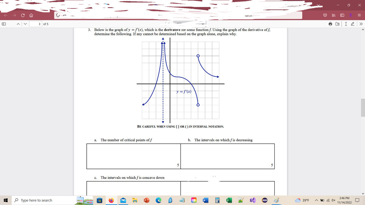 The image shows a mathematical problem involving the graph of the derivative of a function \( y = f'(x) \). Here is a transcription and detailed description for educational purposes:

---

**3.** Below is the graph of \( y = f'(x) \), which is the derivative for some function \( f \). Using the graph of the derivative of \( f \), determine the following. If any cannot be determined based on the graph alone, explain why.

**Graph Description:**
- The graph displays the function \( y = f'(x) \) over a set of coordinates with grid lines.
- There is a vertical asymptote at approximately \( x = -2 \).
- The graph shows two distinct parts:
  - To the left of the vertical asymptote, the graph decreases sharply downward.
  - To the right of the vertical asymptote, the graph has a peak above the x-axis and then descends past the x-axis.
- The curve crosses the x-axis and exhibits a local maximum and minimum.

**Instructions:**
- Be careful when using [ ] or ( ) in interval notation.

**Questions:**

**a.** The number of critical points of \( f \)

\[ \_\_\_\_\_\_\_\_ 5 \]

**b.** The intervals on which \( f \) is decreasing

\[ \_\_\_\_\_\_\_\_ \]

**c.** The intervals on which \( f \) is concave down

\[ \_\_\_\_\_\_\_\_ \]

---

This problem requires knowledge of how the derivative influences the critical points, intervals of increase and decrease, and concavity of the original function \( f \).