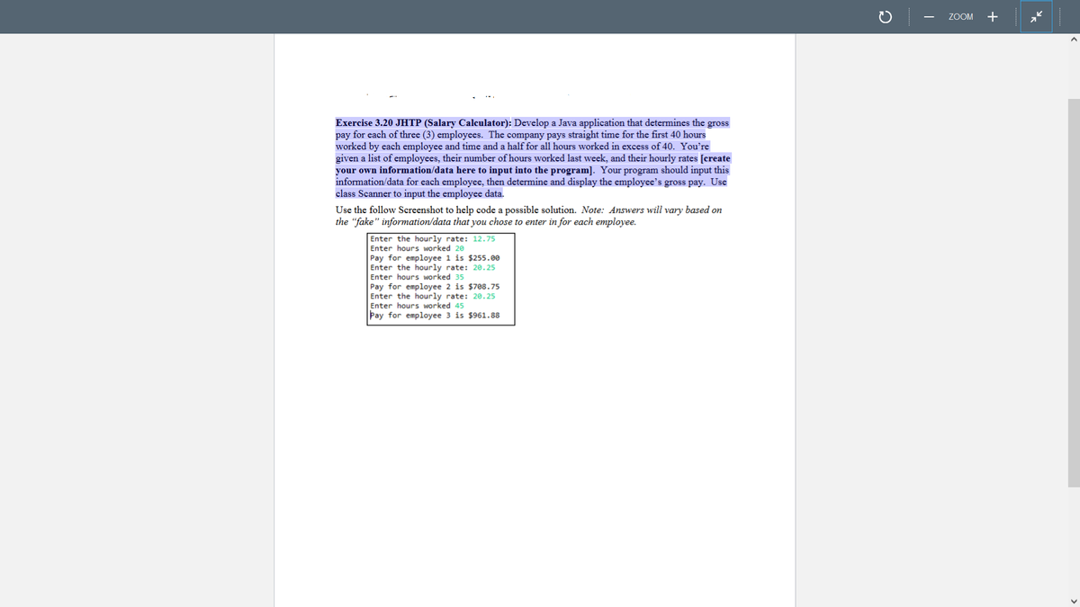 Exercise 3.20 JHTP (Salary Calculator): Develop a Java application that determines the gross
pay for each of three (3) employees. The company pays straight time for the first 40 hours
worked by each employee and time and a half for all hours worked in excess of 40. You're
given a list of employees, their number of hours worked last week, and their hourly rates [create
your own information/data here to input into the program]. Your program should input this
information/data for each employee, then determine and display the employee's gross pay. Use
class Scanner to input the employee data.
Use the follow Screenshot to help code a possible solution. Note: Answers will vary based on
the "fake" information/data that you chose to enter in for each employee.
Enter the hourly rate: 12.75
Enter hours worked 20
Pay for employee 1 is $255.00
Enter the hourly rate: 20.25
Enter hours worked 35
Pay for employee 2 is $708.75
Enter the hourly rate: 20.25
Enter hours worked 45
Pay for employee 3 is $961.88
с
ZOOM +
