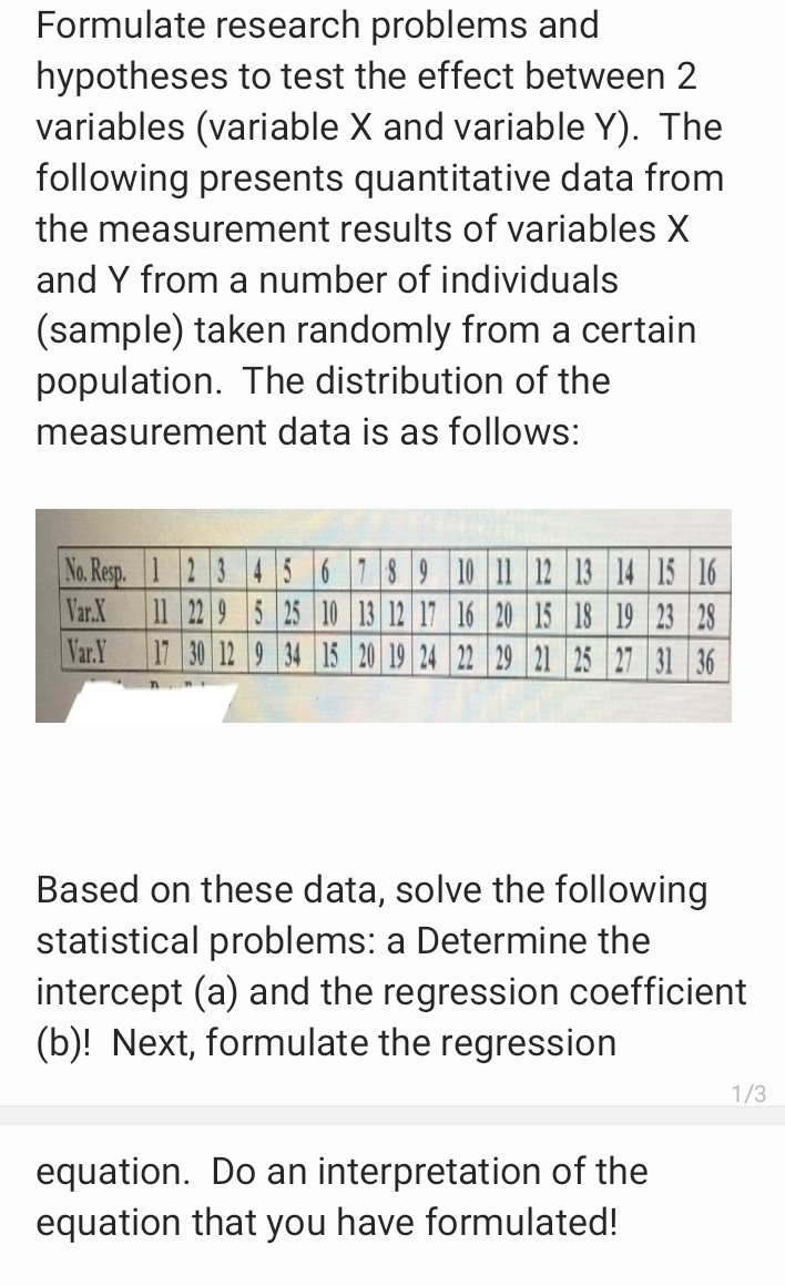 Formulate research problems and
hypotheses to test the effect between 2
variables (variable X and variable Y). The
following presents quantitative data from
the measurement results of variables X
and Y from a number of individuals
(sample) taken randomly from a certain
population. The distribution of the
measurement data is as follows:
No. Resp. 12 3 456789 10 11 12 13 14 15 16
Var.X
11 22 9 5 25 10 13 12 17 16 20 15 18 19 23 28
Var.Y
17 30 12 9 34 15 20 19 24 22 29 21 25 27 31 36
Based on these data, solve the following
statistical problems: a Determine the
intercept (a) and the regression coefficient
(b)! Next, formulate the regression
1/3
equation. Do an interpretation of the
equation that you have formulated!
