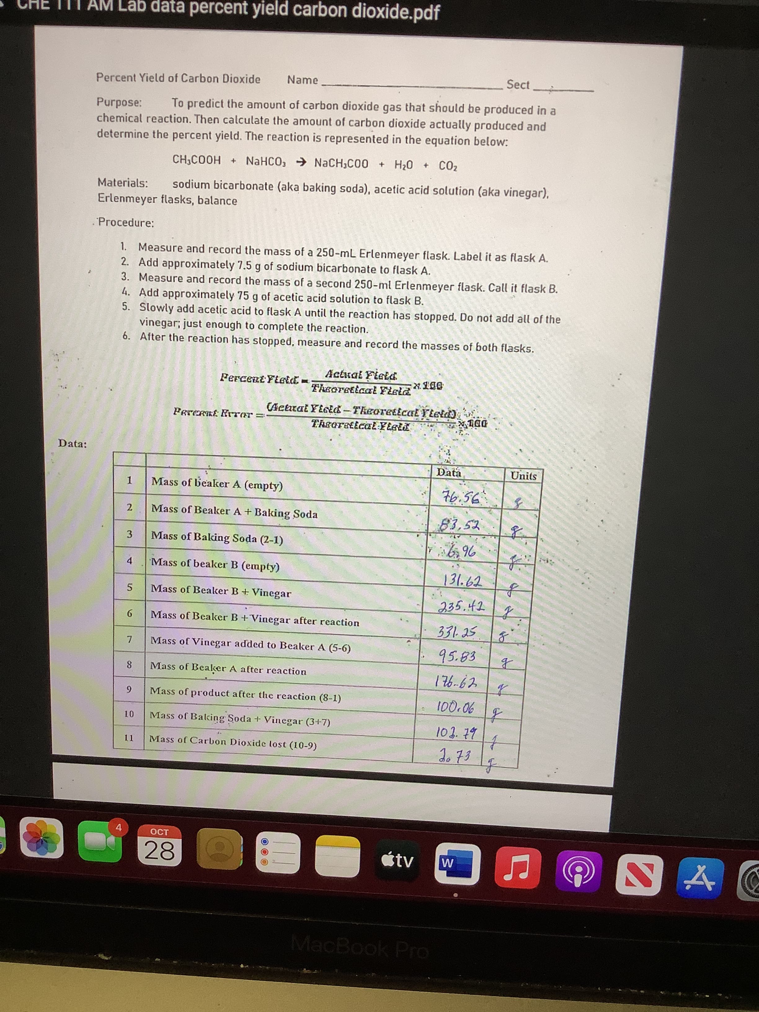 II AM Lab data percent yield carbon dioxide.pdf
Name
Sect
Percent Yield of Carbon Dioxide
To predict the amount of carbon dioxide gas that should be produced in a
Purpose:
chemical reaction. Then calculate the amount of carbon dioxide actually produced and
determine the percent yield. The reaction is represented in the equation below:
CH,COOH + NaHCO, → NaCH,C00 + H20 + CO2
Materials:
sodium bicarbonate (aka baking soda), acetic acid solution (aka vinegar),
Erlenmeyer flasks, balance
.Procedure:
1. Measure and record the mass of a 250-mL Erlenmeyer flask. Label it as flask A.
2. Add approximately 7.5 g of sodium bicarbonate to flask A.
3. Measure and record the mass of a second 250-ml Erlenmeyer flask. Call it flask B.
4. Add approximately 75 g of acetic acid solution to flask B.
5. Slowly add acetic acid to flask A until the reaction has stopped. Do not add all of the
vinegar; just enough to complete the reaction.
6. After the reaction has stopped, measure and record the masses of both flasks.
Actual Fietd
Theoretiaal Feld
Fercent Fietd -
(Actrat YiGEd-Theoreticat Ftetd)
Data:
Data
Units
Mass of beaker A (empty)
76.56
2
Mass of Bealker A + Baking Soda
3
Mass of Baking Soda (2-1)
4.
Mass of beaker B (empty)
131.62
Mass of Beaker B+ Vinegar
235.42
9.
Mass of Beaker B+Vinegar after reaction
331.25
Mass of Vinegar added to Beaker A (5-6)
95.83
Mass of Bealker A after reaction
方
90'01
103.79
6.
Mass of product after the reaction (8-1)
Mass of Baking Soda + Vinegar (3+7)
Mass of Carbon Dioxide lost (10-9)
4.
28
tv
MacBook Pro
