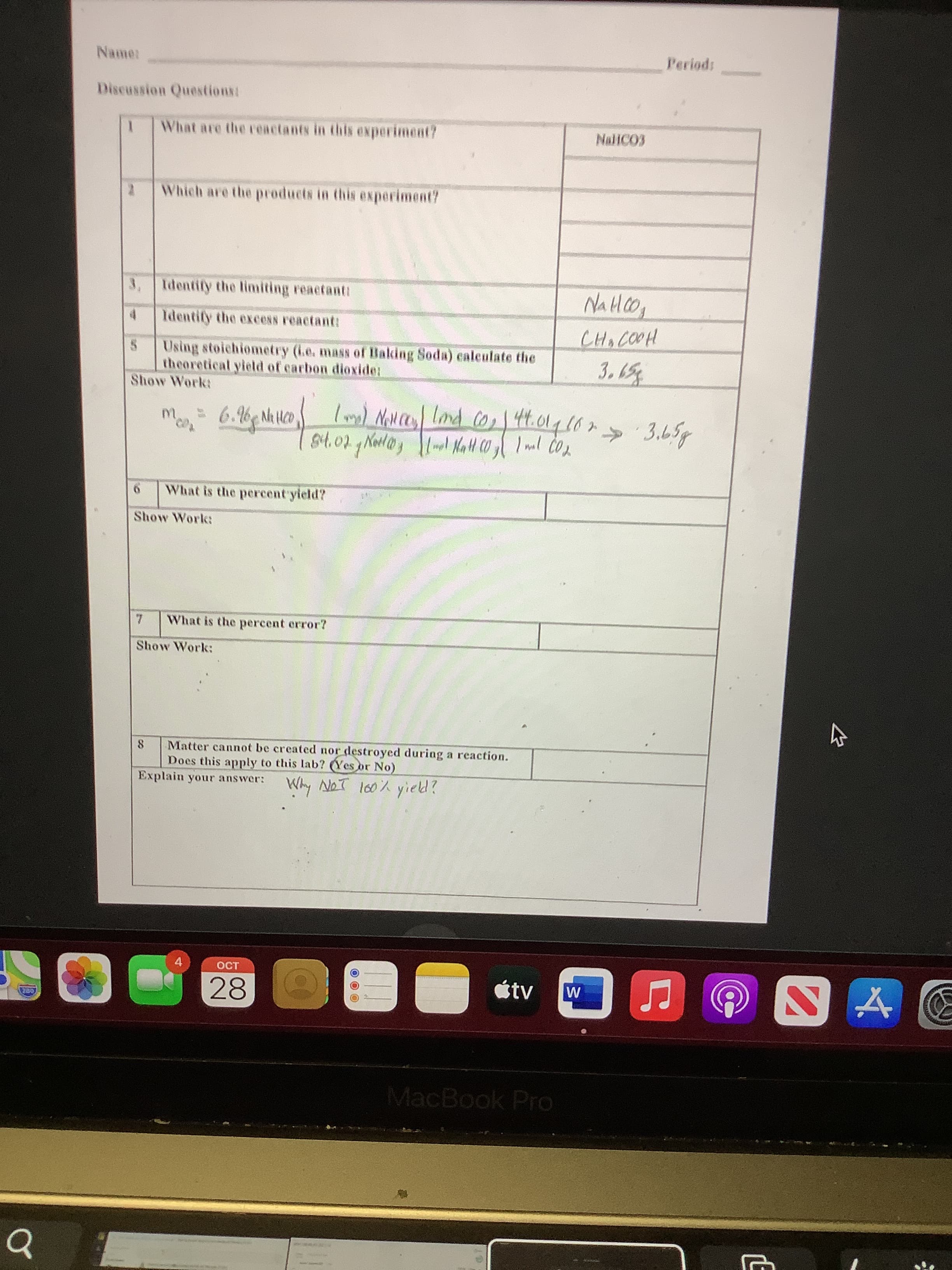 LE
Periods
Discussion Questions:
What are the reactants in this experiment?
Which are the products in this experiment?
3, Identify the limiting reactanti
4.
Identify the excess reactant:
Using stoichiometry (ie. mass of Baking Soda) caleulate the
theoretical yield of carbon dioxide:
Show Work:
m.
6.6 N Hc0
44.014107
» 3.65g
What is the percent yield?
Show Work:
What is the percent error?
Show Work:
8.
Matter cannot be created nor destroyed during a reaction.
Does this apply to this lab? (Yes or No)
Explain your answer:
Why NoT l60% yield?
4.
étv
28
MacBook Pro
