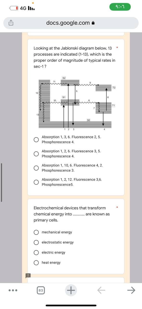 ●●●
4G III.
docs.google.com
Looking at the Jablonski diagram below, 13
processes are indicated (1-13), which is the
proper order of magnitude of typical rates in
sec-1?
Absorption 1, 3, 6. Fluorescence 2, 5.
Phosphorescence 4.
$2
Absorption 1, 2, 6. Fluorescence 3, 5.
Phosphorescence 4.
Absorption 1, 10, 6. Fluorescence 4, 2.
Phosphorescence 3.
Absorption 1, 2, 12. Fluorescence 3,6.
Phosphorescence5.
Electrochemical devices that transform
chemical energy into.............. are known as
primary cells.
mechanical energy.
electrostatic energy
electric energy
heat energy
83
4
+
个
T2
T1
9:-7
个