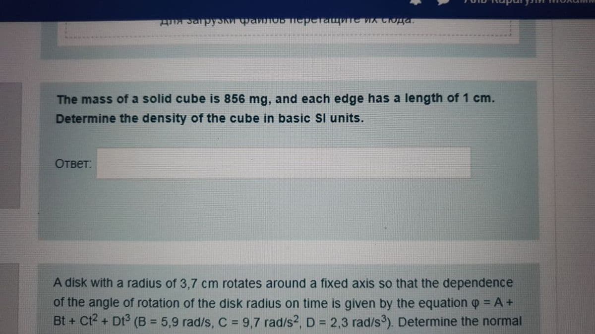 для загрузки фало перетащите их стода.
The mass of a solid cube is 856 mg, and each edge has a length of 1 cm.
Determine the density of the cube in basic Sl units.
Ответ:
A disk with a radius of 3,7 cm rotates around a fixed axis so that the dependence
of the angle of rotation of the disk radius on time is given by the equation Q = A +
Bt + Ct2 + Dt³ (B = 5,9 rad/s, C = 9,7 rad/s², D = 2,3 rad/s³). Determine the normal