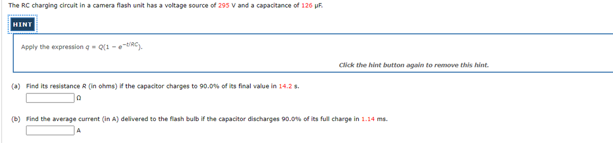 The RC charging circuit in a camera flash unit has a voltage source of 295 V and a capacitance of 126 µF.
HINT
Apply the expression q = Q(1 - e-t/RC).
Click the hint button again to remove this hint.
(a) Find its resistance R (in ohms) if the capacitor charges to 90.0% of its final value in 14.2 s.
(b) Find the average current (in A) delivered to the flash bulb if the capacitor discharges 90.0% of its full charge in 1.14 ms.
A
