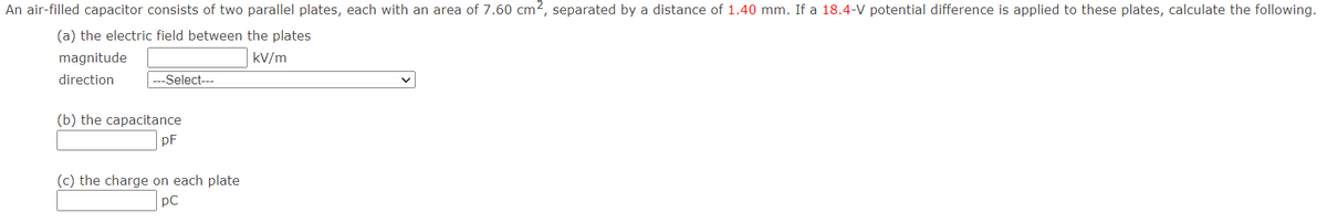 An air-filled capacitor consists of two parallel plates, each with an area of 7.60 cm2, separated by a distance of 1.40 mm. If a 18.4-V potential difference is applied to these plates, calculate the following.
(a) the electric field between the plates
magnitude
kV/m
direction
--Select---
(b) the capacitance
pF
(c) the charge on each plate
pC
