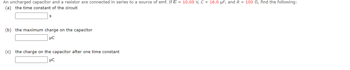 An uncharged capacitor and a resistor are connected in series to a source of emf. If E = 10.00 V, C = 16.0 µF, and R = 100 N, find the following:
(a) the time constant of the circuit
(b) the maximum charge on the capacitor
μC
(c) the charge on the capacitor after one time constant
μC
