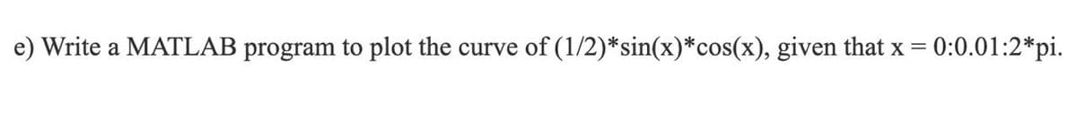 e) Write a MATLAB program to plot the curve of (1/2)*sin(x)*cos(x), given that x = 0:0.01:2*pi.
