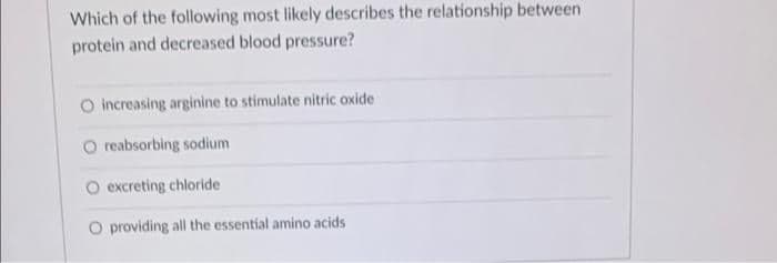 Which of the following most likely describes the relationship between
protein and decreased blood pressure?
O increasing arginine to stimulate nitric oxide
O reabsorbing sodium
O excreting chloride
O providing all the essential amino acids
