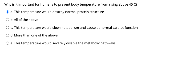 Why is it important for humans to prevent body temperature from rising above 45 C?
a. This temperature would destroy normal protein structure
O b. All of the above
O c. This temperature would slow metabolism and cause abnormal cardiac function
O d. More than one of the above
O e. This temperature would severely disable the metabolic pathways
