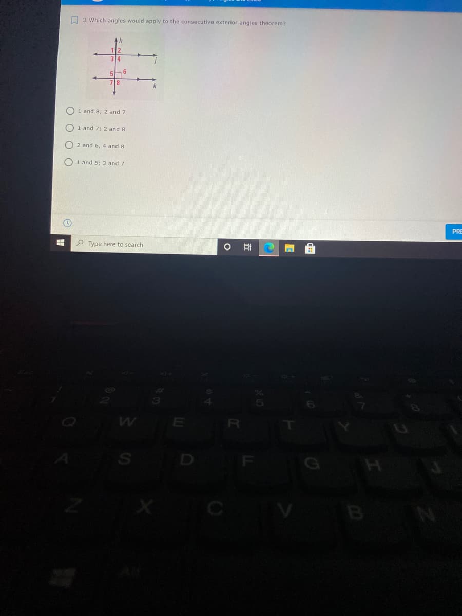 O 3. Which angles would apply to the consecutive exterior angles theorem?
5h 6
718
k
1 and 8; 2 and 7
O 1 and 7; 2 and 8
O 2 and 6, 4 and 8
O 1 and 5; 3 and 7
PRE
O Type here to search
B
O O O
