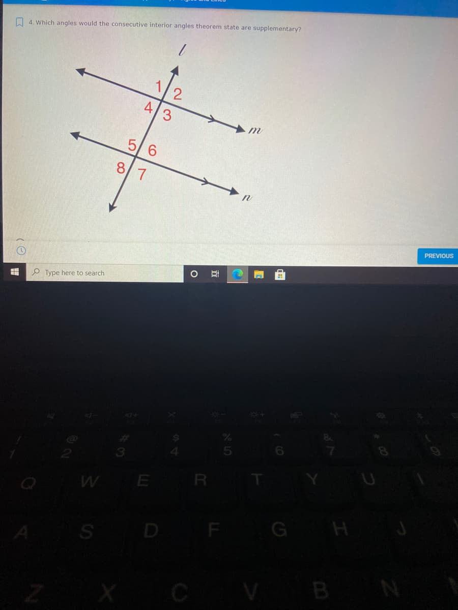 O 4. Which angles would the consecutive interior angles theorem state are supplementary?
5/6
7
PREVIOUS
O Type here to search
CX+
P
E R
S D F
G H J
X CV
B N
立
A.
