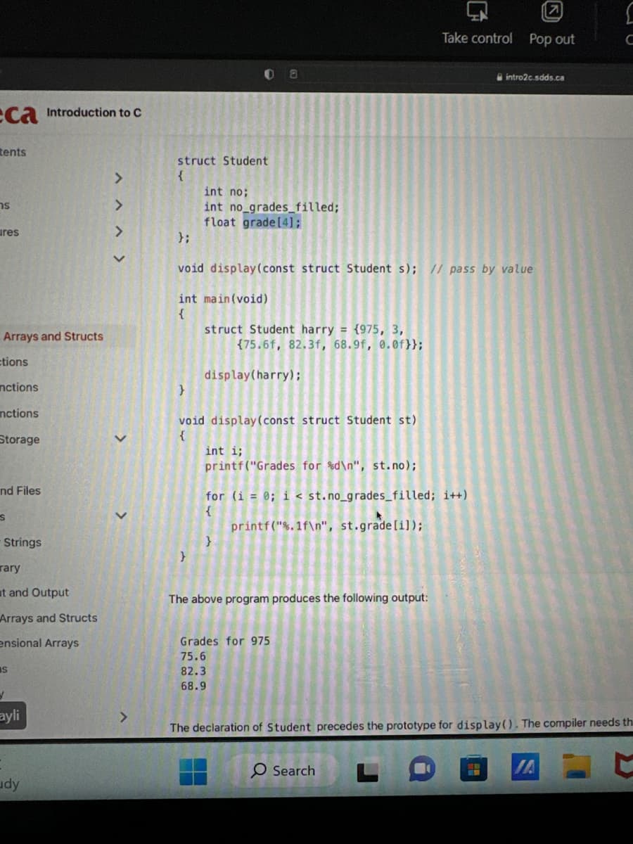 ca Introduction to C
tents
s
ures
Arrays and Structs
ctions
nctions
nctions
Storage
nd Files
S
Strings
rary
t and Output
Arrays and Structs
ensional Arrays
IS
d
ayli
udy
>
struct Student
{
};
}
int no;
int no_grades filled;
float grade [4];
void display (const struct Student s); // pass by value
int main(void)
{
}
struct Student harry = {975, 3,
{75.6f, 82.3f, 68.9f, 0.0f)};
void display (const struct Student st)
{
display(harry);
1
int i;
printf("Grades for %d\n", st.no);
for (i = 0; i < st.no_grades_filled; i++)
{
printf("%.1f\n", st.grade [i]);
}
The above program produces the following output:
Grades for 975
75.6
82.3
68.9
Take control Pop out
O Search
intro2c.sdds.ca
The declaration of Student precedes the prototype for display(). The compiler needs th
H
[
C
JA