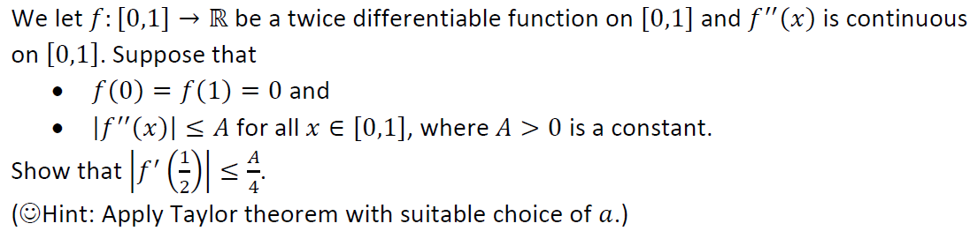 We let f: [0,1] → R be a twice differentiable function on [0,1] and f"(x) is continuous
on [0,1]. Suppose that
f(0) = f(1) = 0 and
If"(x)| < A for all x E [0,1], where A > 0 is a constant.
Show that f' )) <
(OHint: Apply Taylor theorem with suitable choice of a.)
