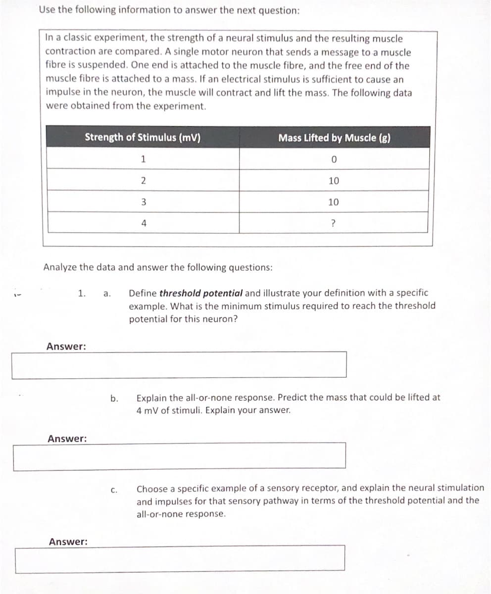 Use the following information to answer the next question:
In a classic experiment, the strength of a neural stimulus and the resulting muscle
contraction are compared. A single motor neuron that sends a message to a muscle
fibre is suspended. One end is attached to the muscle fibre, and the free end of the
muscle fibre is attached to a mass. If an electrical stimulus is sufficient to cause an
impulse in the neuron, the muscle will contract and lift the mass. The following data
were obtained from the experiment.
Strength of Stimulus (mV)
Mass Lifted by Muscle (g)
1
2
10
3
10
4
Analyze the data and answer the following questions:
1. a.
Define threshold potential and illustrate your definition with a specific
example. What is the minimum stimulus required to reach the threshold
potential for this neuron?
Answer:
Explain the all-or-none response. Predict the mass that could be lifted at
4 mV of stimuli. Explain your answer.
b.
Answer:
Choose a specific example of a sensory receptor, and explain the neural stimulation
and impulses for that sensory pathway in terms of the threshold potential and the
all-or-none response.
С.
Answer:
