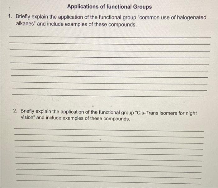 Applications of functional Groups
1. Briefly explain the application of the functional group "common use of halogenated
alkanes" and include examples of these compounds.
2. Briefly explain the application of the functional group "Cis-Trans isomers for night
vision" and include examples of these compounds.
