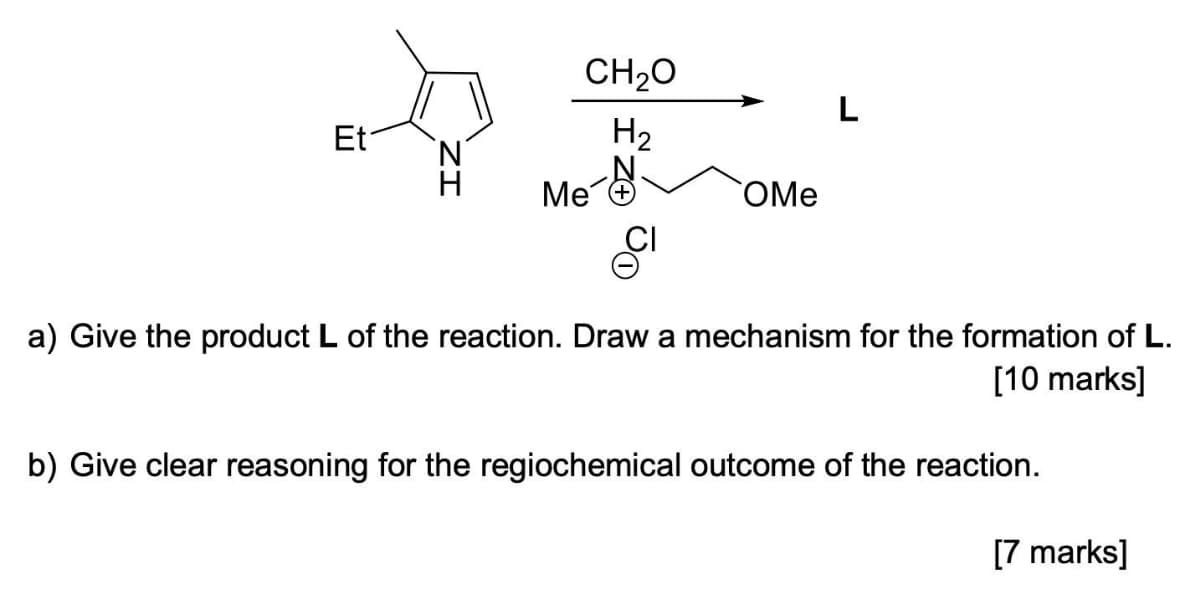 CH20
L
Et
H2
Me
OMe
a) Give the product L of the reaction. Draw a mechanism for the formation of L.
[10 marks]
b) Give clear reasoning for the regiochemical outcome of the reaction.
[7 marks]
