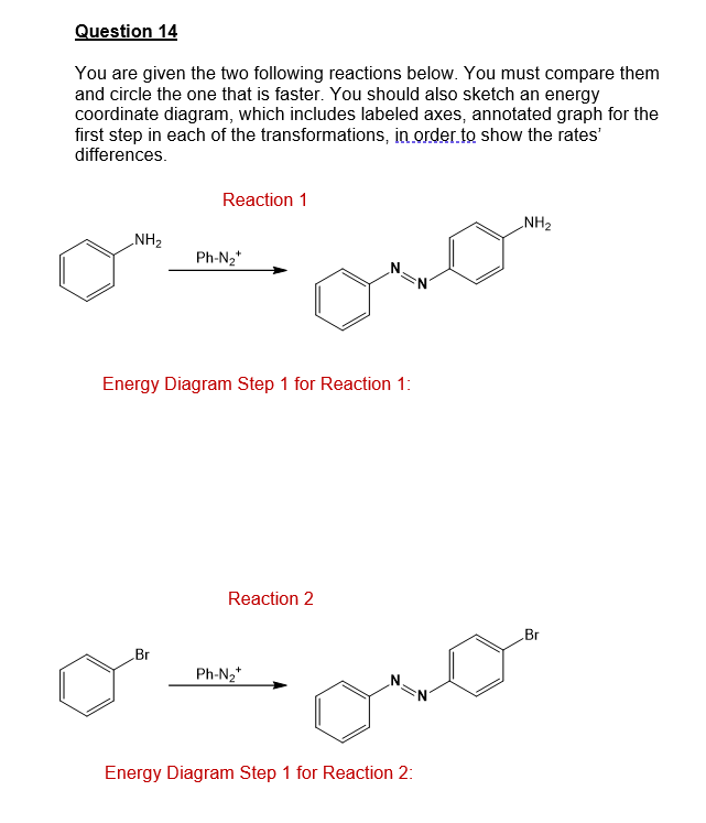 Question 14
You are given the two following reactions below. You must compare them
and circle the one that is faster. You should also sketch an energy
coordinate diagram, which includes labeled axes, annotated graph for the
first step in each of the transformations, in.order.to show the rates'
differences.
Reaction 1
NH2
NH2
Ph-N2*
Energy Diagram Step 1 for Reaction 1:
Reaction 2
Br
Br
Ph-N2*
Energy Diagram Step 1 for Reaction 2:
