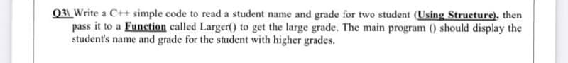 031 Write a C++ simple code to read a student name and grade for two student (Using Structure), then
pass it to a Eunction called Larger(0 to get the large grade. The main program () should display the
student's name and grade for the student with higher grades.
