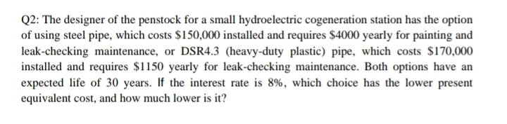 Q2: The designer of the penstock for a small hydroelectric cogeneration station has the option
of using steel pipe, which costs $150,000 installed and requires $4000 yearly for painting and
leak-checking maintenance, or DSR4.3 (heavy-duty plastic) pipe, which costs $170,000
installed and requires $1150 yearly for leak-checking maintenance. Both options have an
expected life of 30 years. If the interest rate is 8%, which choice has the lower present
equivalent cost, and how much lower is it?