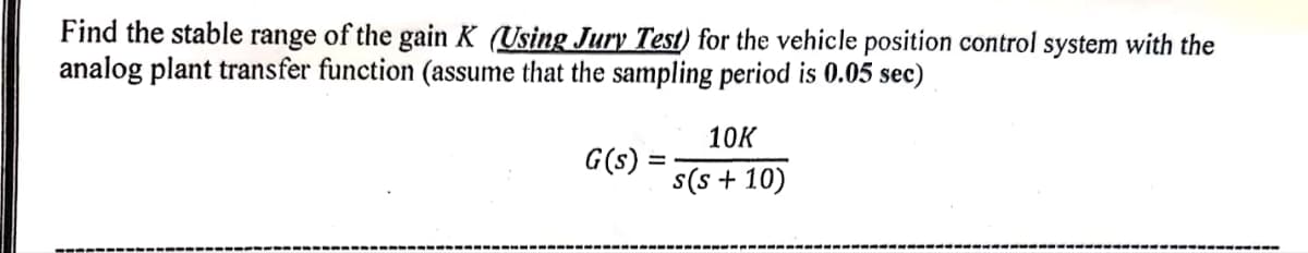 Find the stable range of the gain K (Using Jury Test) for the vehicle position control system with the
analog plant transfer function (assume that the sampling period is 0.05 sec)
G(s)
10K
s(s + 10)