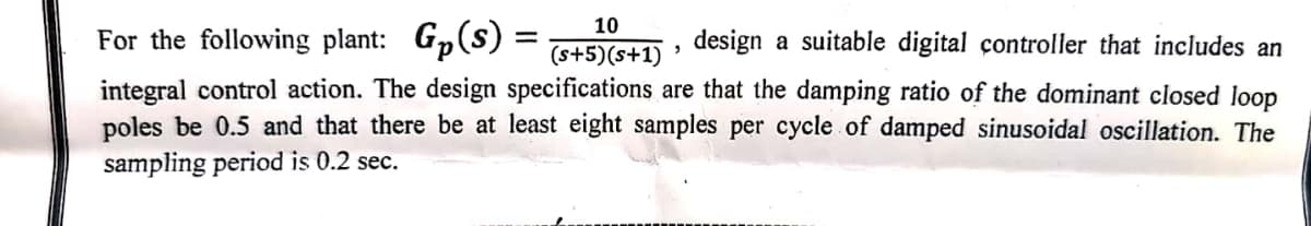 10
"
(s+5)(s+1)
For the following plant: Gp(s) =
design a suitable digital controller that includes an
integral control action. The design specifications are that the damping ratio of the dominant closed loop
poles be 0.5 and that there be at least eight samples per cycle of damped sinusoidal oscillation. The
sampling period is 0.2 sec.