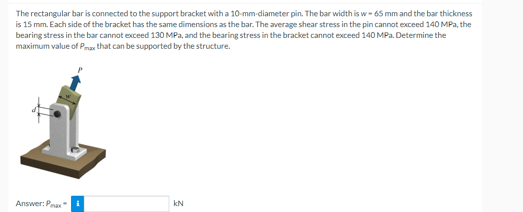 The rectangular bar is connected to the support bracket with a 10-mm-diameter pin. The bar width is w = 65 mm and the bar thickness
is 15 mm. Each side of the bracket has the same dimensions as the bar. The average shear stress in the pin cannot exceed 140 MPa, the
bearing stress in the bar cannot exceed 130 MPa, and the bearing stress in the bracket cannot exceed 140 MPa. Determine the
maximum value of Pmax that can be supported by the structure.
Answer: Pmax= i
KN