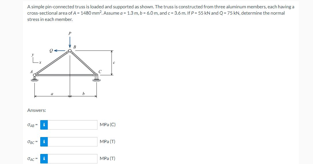 A simple pin-connected truss is loaded and supported as shown. The truss is constructed from three aluminum members, each having a
cross-sectional area of A = 1480 mm2. Assume a = 1.3 m, b = 6.0 m, and c = 3.6 m. If P = 55 kN and Q = 75 kN, determine the normal
stress in each member.
P
Q
Answers:
OAB =
i
овс=
i
JAC =
i
a
B
b
с
MPa (C)
MPa (T)
MPa (T)