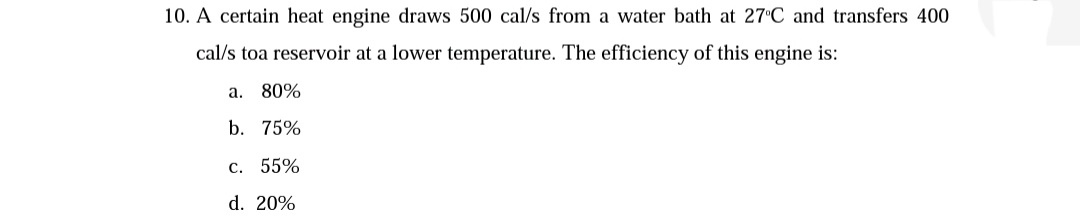 10. A certain heat engine draws 500 cal/s from a water bath at 27°C and transfers 400
cal/s toa reservoir at a lower temperature. The efficiency of this engine is:
a. 80%
b. 75%
c. 55%
d. 20%
