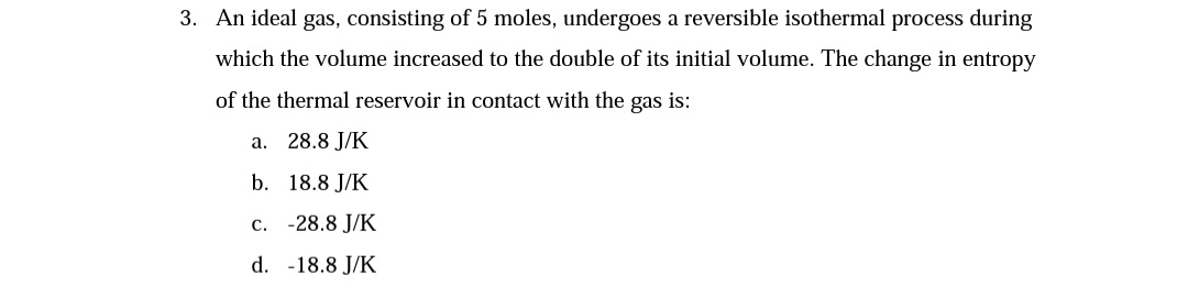 3. An ideal gas, consisting of 5 moles, undergoes a reversible isothermal process during
which the volume increased to the double of its initial volume. The change in entropy
of the thermal reservoir in contact with the gas is:
a. 28.8 J/K
b. 18.8 J/K
c. -28.8 J/K
d. -18.8 J/K
