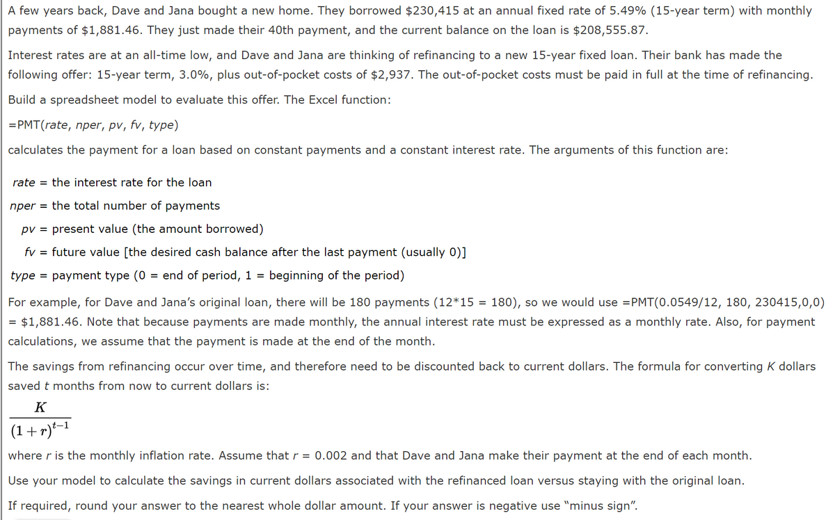 A few years back, Dave and Jana bought a new home. They borrowed $230,415 at an annual fixed rate of 5.49% (15-year term) with monthly
payments of $1,881.46. They just made their 40th payment, and the current balance on the loan is $208,555.87.
Interest rates are at an all-time low, and Dave and Jana are thinking of refinancing to a new 15-year fixed loan. Their bank has made the
following offer: 15-year term, 3.0%, plus out-of-pocket costs of $2,937. The out-of-pocket costs must be paid in full at the time of refinancing.
Build a spreadsheet model to evaluate this offer. The Excel function:
=PMT(rate, nper, pv, fv, type)
calculates the payment for a loan based on constant payments and a constant interest rate. The arguments of this function are:
rate = the interest rate for the loan
nper = the total number of payments
pv = present value (the amount borrowed)
fv
future value [the desired cash balance after the last payment (usually 0)]
type = payment type (0 = end of period, 1 =
beginning of the period)
For example, for Dave and Jana's original loan, there will be 180 payments (12*15 = 180), so we would use =PMT(0.0549/12, 180, 230415,0,0)
= $1,881.46. Note that because payments are made monthly, the annual interest rate must be expressed as a monthly rate. Also, for payment
calculations, we assume that the payment is made at the end of the month.
The savings from refinancing occur over time, and therefore need to be discounted back to current dollars. The formula for converting K dollars
saved t months from now to current dollars is:
K
(1+r)*-1
where r is the monthly inflation rate. Assume thatr = 0.002 and that Dave and Jana make their payment at the end of each month.
Use your model to calculate the savings in current dollars associated with the refinanced loan versus staying with the original loan.
If required, round your answer to the nearest whole dollar amount. If your answer is negative use "minus sign".
