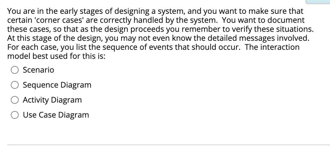 You are in the early stages of designing a system, and you want to make sure that
certain 'corner cases' are correctly handled by the system. You want to document
these cases, so that as the design proceeds you remember to verify these situations.
At this stage of the design, you may not even know the detailed messages involved.
For each case, you list the sequence of events that should occur. The interaction
model best used for this is:
Scenario
Sequence Diagram
Activity Diagram
Use Case Diagram
