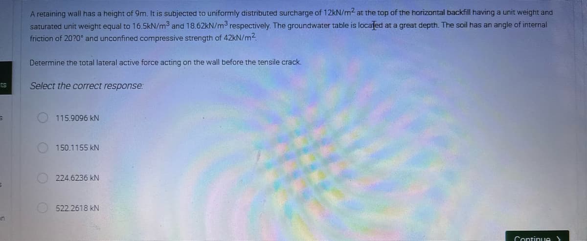 ts
5
6
n
A retaining wall has a height of 9m. It is subjected to uniformly distributed surcharge of 12kN/m2 at the top of the horizontal backfill having a unit weight and
saturated unit weight equal to 16.5kN/m³ and 18.62kN/m³ respectively. The groundwater table is located at a great depth. The soil has an angle of internal
friction of 2020° and unconfined compressive strength of 42kN/m².
Determine the total lateral active force acting on the wall before the tensile crack.
Select the correct response:
115.9096 KN
150.1155 KN
224.6236 KN
522.2618 KN
Continue>