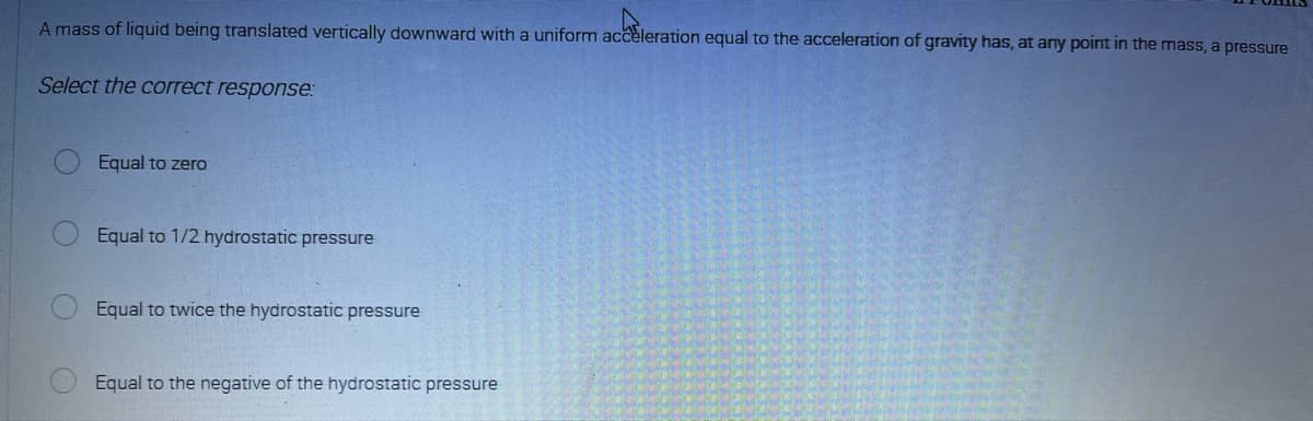 A mass of liquid being translated vertically downward with a uniform acceleration equal to the acceleration of gravity has, at any point in the mass, a pressure
achter
Select the correct response:
(
Equal to zero
Equal to 1/2 hydrostatic pressure
Equal to twice the hydrostatic pressure
Equal to the negative of the hydrostatic pressure