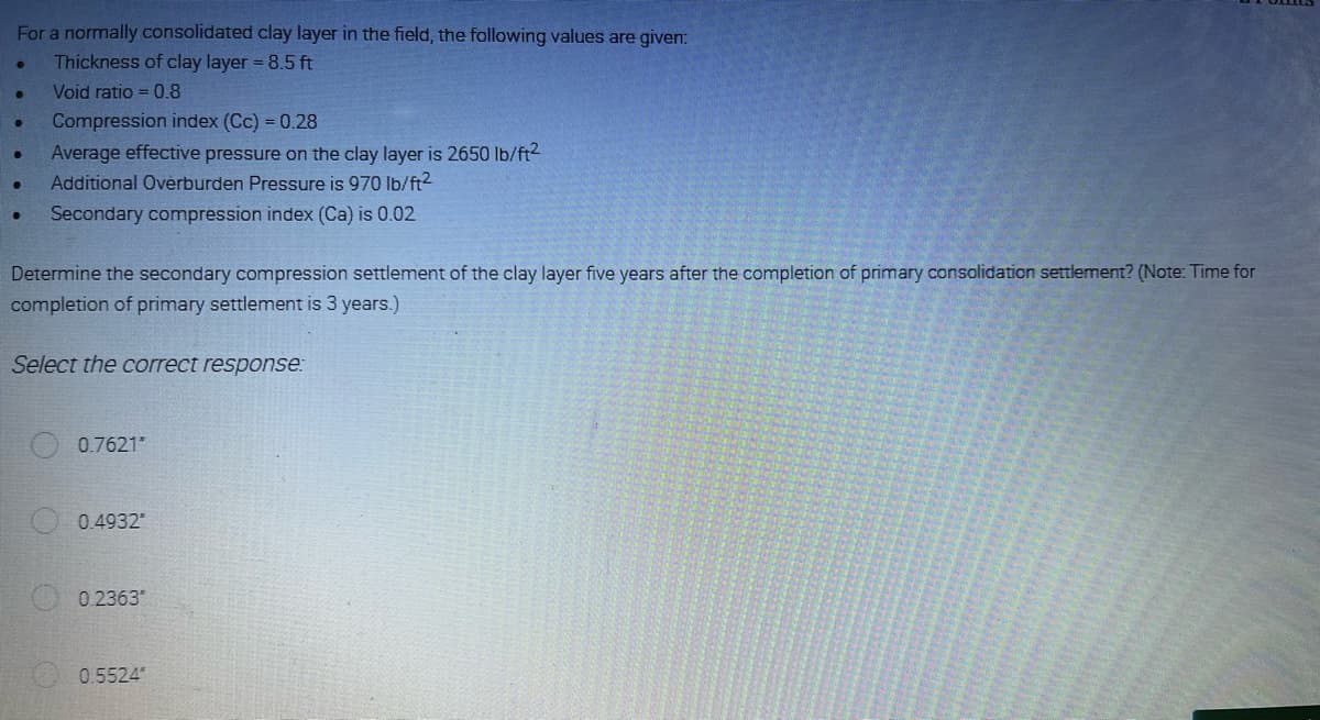 For a normally consolidated clay layer in the field, the following values are given:
Thickness of clay layer = 8.5 ft
Void ratio = 0.8
•
●
Compression index (Cc) = 0.28
Average effective pressure on the clay layer is 2650 lb/ft²
Additional Overburden Pressure is 970 lb/ft²
Secondary compression index (Ca) is 0.02
Determine the secondary compression settlement of the clay layer five years after the completion of primary consolidation settlement? (Note: Time for
completion of primary settlement is 3 years.)
Select the correct response:
0.7621"
0.4932
0.2363"
0.5524"