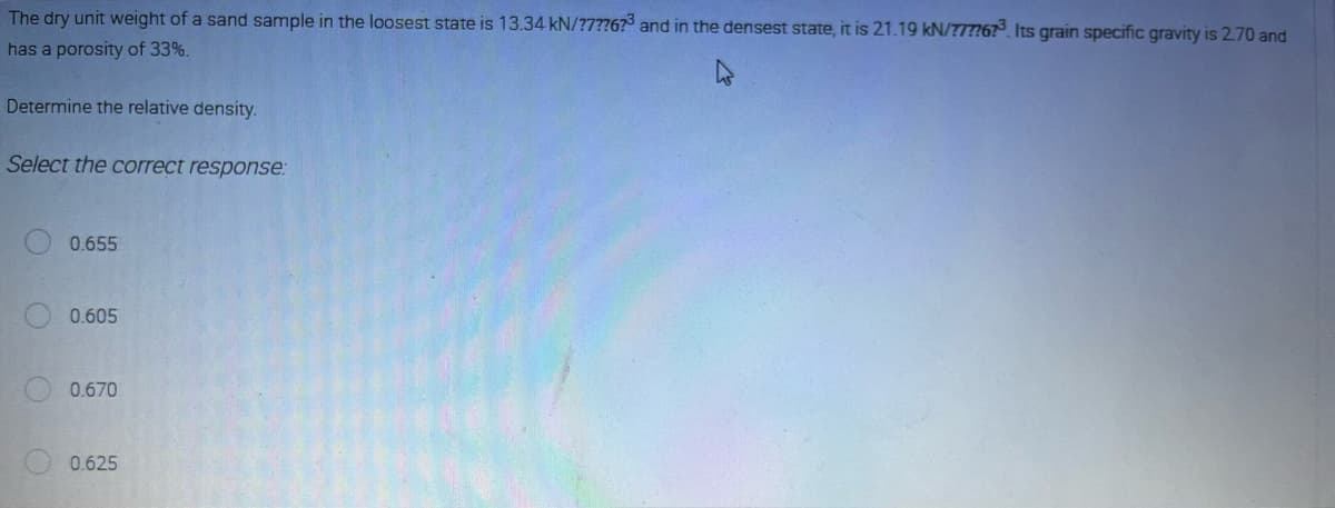 The dry unit weight of a sand sample in the loosest state is 13.34 kN/?7??6?3 and in the densest state, it is 21.19 kN/77776?³. Its grain specific gravity is 2.70 and
has a porosity of 33%.
Determine the relative density.
Select the correct response:
0.655
0.605
0.670
0.625