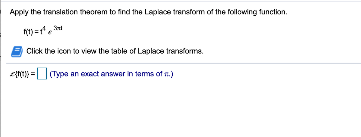 Apply the translation theorem to find the Laplace transform of the following function.
f(t) = t4 e 3nt
Click the icon to view the table of Laplace transforms.
L{f(t)} = (Type an exact answer in terms of T.)
