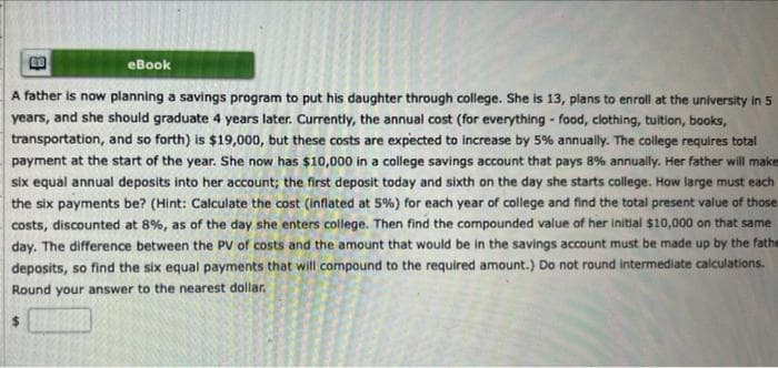 eBook
A father is now planning a savings program to put his daughter through college. She is 13, plans to enroll at the university in 5
years, and she should graduate 4 years later. Currently, the annual cost (for everything - food, clothing, tuition, books,
transportation, and so forth) is $19,000, but these costs are expected to increase by 5% annually. The college requires total
payment at the start of the year. She now has $10,000 in a college savings account that pays 8% annually. Her father will make
six equal annual deposits into her account; the first deposit today and sixth on the day she starts college. How large must each
the six payments be? (Hint: Calculate the cost (inflated at 5%) for each year of college and find the total present value of those
costs, discounted at 8%, as of the day she enters college. Then find the compounded value of her initial $10,000 on that same
day. The difference between the PV of costs and the amount that would be in the savings account must be made up by the fathe
deposits, so find the six equal payments that will compound to the required amount.) Do not round intermediate calculations.
Round your answer to the nearest dollar.
