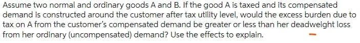 Assume two normal and ordinary goods A and B. If the good A is taxed and its compensated
demand is constructed around the customer after tax utility level, would the excess burden due to
tax on A from the customer's compensated demand be greater or less than her deadweight loss
from her ordinary (uncompensated) demand? Use the effects to explain.
