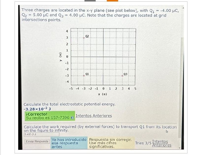 -
Three charges are located in the x-y plane (see plot below), with Q₁ = -4.00 μC,
Q₂5.00 μC and Q3 = 4.00 μC. Note that the charges are located at grid
intersections points.
y (m)
4
3
2
1
0
-1
1234
-2
-3
-4
Q2
Q1
-5 -4 -3 -2 -1
0 1
x (m)
Calculate the total electrostatic potential energy.
-3.28x10-2 J
¡Correcto!
Su recibo es 157-7396
Intentos Anteriores
Ya has introducido
esa respuesta
antes
2
Q3
3 4 5
Calculate the work required (by external forces) to transport Q1 from its location
on the figure to infinity.
A
54E-2J
Enviar Respuesta
Respuesta sin corregir.
Use más cifras
significativas.
Tries 3/5 Intentos
Anteriores